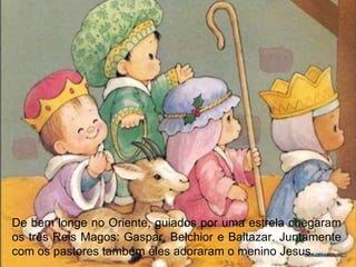 De bem longe no Oriente, guiados por uma estrela chegaram
os três Reis Magos: Gaspar, Belchior e Baltazar. Juntamente
com os pastores também eles adoraram o menino Jesus.
 