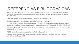 REFERÊNCIAS BIBLIOGRÁFICAS
BRETA, BEATRIZ. A expansão do eu na vida cotidiana: a construção da subjetividade em territórios
telemáticos. In: Comunicação e sociabilidade. CAIAFA, Janice; ELLAJI, Mohammed. Rio de Janeiro:
Maud X, 2007.
CANCLINI, Néstor García. Consumidores e cidadãos. RJ: Ed. UFRJ, 2006.
CASTELLS, Manuel. A sociedade em rede. São Paulo: Paz e Terra, 1999.
COUTO, Tatiana Cioni. Do advento da internet à catalaxia do ciberespaço: como a técnicas digitais
aproximam negócios, consumo e pessoas. Artigo apresentado na XVII Jornada do PPGA-UFF (2013).
DOUGLAS, Mary e ISHERWOOD, Baron. O mundo dos bens: para uma antropologia do consumo. Rio de
Janeiro: Ed. UFRJ, 2006.
FIORE, Frank. E-marketing estratégico. SP: Makron Books, 2001.
GABRIEL, Martha Carrer Cruz. Marketing de otimização de buscas na Web: conceitos, técnicas e
estratégias. SP: Esfera, 2008.

 