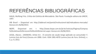 REFERÊNCIAS BIBLIOGRÁFICAS
HAUG, Wolfang Fritz. Crítica da Estética da Mercadoria. São Paulo: Fundação editora da UNESP,
1997.
IAB Brasil – Disponível em http://iabbrasil.net/portal/institucional-iab/indicadores-mercado/
Acesso em:26/06/2013.
IBOPE.
Disponível
em:
<
http://www.ibope.com.br/pt-br/noticias/Paginas/Compras
%20coletivas%20crescem%20na%20internet.aspx> Acesso em:26/06/2013.
LESSA, Jillynes ; GRANERO, Arlete Eni . O conceito da cauda longa aplicado ao consumidor Y.
Lumina (Juiz de Fora) (Cessou em 2006. Cont. ISSN 1981-4070 Lumina (Juiz de Fora. Online)), v.
5, p. 9, 2012.

 