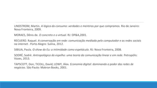 LINDSTROM, Martin. A lógica do consumo: verdades e mentiras por que compramos. Rio de Janeiro:
Nova Fronteira, 2009.
MORAES, Dênis de. O concreto e o virtual. RJ: DP&A,2001.
RECUERO. Raquel. A conversação em rede: comunicação mediada pelo computador e as redes sociais
na internet . Porto Alegre: Sulina, 2012.
SIBILIA, Paula. O show do Eu: a intimidade como espetáculo. RJ: Nova Fronteira, 2008.
SODRÉ, Sodré. Antropológica do espelho: uma teoria da comunicação linear e em rede. Petropólis:
Vozes, 2013.
TAPSCOTT, Don; TICOLL, David; LOWY, Alex. Economia digital: dominando o poder das redes de
negócios. São Paulo: Makron Books, 2001.

 