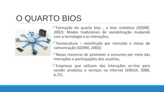 O QUARTO BIOS
Formação do quarto bios , o bios midiático (SODRE,
2002): Modos tradicionais de sociabilização mudando
com a tecnologia e as interações;
Tecnocultura – constituída por mercado e meios de
comunicação (SODRE, 2002);
Novas maneiras de promover o consumo por meio das
interações e participações dos usuários,
Empresas que utilizam das interações on-line para
vender produtos e serviços na internet (SIBILIA, 2008,
p.21).

 
