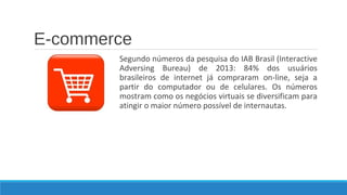 E-commerce
Segundo números da pesquisa do IAB Brasil (Interactive
Adversing Bureau) de 2013: 84% dos usuários
brasileiros de internet já compraram on-line, seja a
partir do computador ou de celulares. Os números
mostram como os negócios virtuais se diversificam para
atingir o maior número possível de internautas.

 