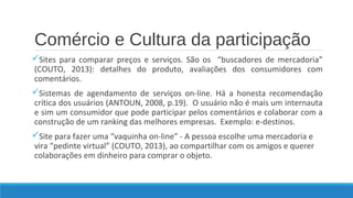 Comércio e Cultura da participação
Sites para comparar preços e serviços. São os “buscadores de mercadoria”
(COUTO, 2013): detalhes do produto, avaliações dos consumidores com
comentários.
Sistemas de agendamento de serviços on-line. Há a honesta recomendação
crítica dos usuários (ANTOUN, 2008, p.19). O usuário não é mais um internauta
e sim um consumidor que pode participar pelos comentários e colaborar com a
construção de um ranking das melhores empresas. Exemplo: e-destinos.
Site para fazer uma “vaquinha on-line” - A pessoa escolhe uma mercadoria e
vira “pedinte virtual” (COUTO, 2013), ao compartilhar com os amigos e querer
colaborações em dinheiro para comprar o objeto.

 