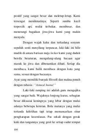 100 
positif yang sangat besar dan meletup-letup. Kami tersengat menikmatinya. Seperti sumbu kecil terpercik api, mulai terbakar, membesar, dan menerangi bagaikan jiwa-jiwa kami yang makin menyala. 
Dengan wajah kaku dan terkadang senyum sepuluh senti menyilang terpancar, laki-laki ini hilir mudik di antara barisan meja leckar kami yang duduk bersila beraturan, mengulang-ulang bacaan agar masuk ke jiwa dan dibenamkan dihati. Setiap dia membaca, kami balik membaca dengan kata yang sama, sesuai dengan bacaanya. 
Ayat yang memiliki banyak filosofi dan makna penuh dengan rahasia :“Asmaul husna!” 
Laki-laki ramping ini adalah guru mengajiku yang sangat baik. Wajahnya lonjong kurus, sebagian besar dikuasai keningnya yang lebar dengan mulai adanya beberapa kerutan. Bola matanya yang mulai tertanda keletihan tapi tetap memancarkan sinar pengharapan kecerdasan. Pas sekali dengan gerak kaki dan tangannya yang gesit ke setiap sudut tempat  