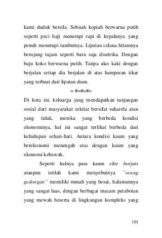 101 
kami duduk bersila. Sebuah kopiah berwarna putih seperti peci haji menutupi rapi di kepalanya yang penuh menutupi rambutnya. Lipatan celana hitamnya berujung tajam seperti baru saja disetrika. Dengan baju koko berwarna putih. Tanpa alas kaki dengan berjalan setiap dia berjalan di atas hamparan tikar yang terbuat dari lipatan daun. 
= #=#=#= 
Di kota ini, keluarga yang mendapatkan tunjangan sosial dari masyarakat sekitar bersifat sukarela atau yang tidak, mereka yang berbeda kondisi ekonominya, hal ini sangat terlihat berbeda dari kehidupan sehari-hari. Antara kondisi kaum yang berekonomi menengah atas dengan kaum yang ekonomi kebawah. 
Seperti halnya para kaum elite borjuis ataupun istilah kami menyebutnya ”orang gedongan” memiliki rumah yang besar, halamannya yang sangat luas, dengan berbagai macam perabotan yang mewah beserta di lingkungan kompleks yang  