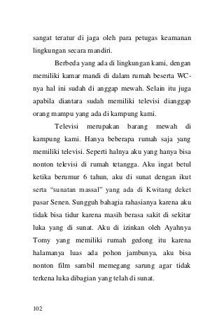 102 
sangat teratur di jaga oleh para petugas keamanan lingkungan secara mandiri. 
Berbeda yang ada di lingkungan kami, dengan memiliki kamar mandi di dalam rumah beserta WC- nya hal ini sudah di anggap mewah. Selain itu juga apabila diantara sudah memiliki televisi dianggap orang mampu yang ada di kampung kami. 
Televisi merupakan barang mewah di kampung kami. Hanya beberapa rumah saja yang memiliki televisi. Seperti halnya aku yang hanya bisa nonton televisi di rumah tetangga. Aku ingat betul ketika berumur 6 tahun, aku di sunat dengan ikut serta “sunatan massal” yang ada di Kwitang deket pasar Senen. Sungguh bahagia rahasianya karena aku tidak bisa tidur karena masih berasa sakit di sekitar luka yang di sunat. Aku di izinkan oleh Ayahnya Tomy yang memiliki rumah gedong itu karena halamanya luas ada pohon jambunya, aku bisa nonton film sambil memegang sarung agar tidak terkena luka dibagian yang telah di sunat.  