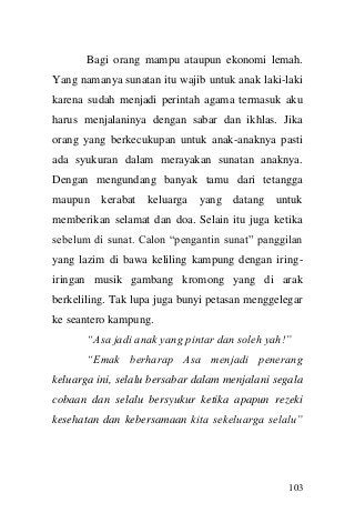 103 
Bagi orang mampu ataupun ekonomi lemah. Yang namanya sunatan itu wajib untuk anak laki-laki karena sudah menjadi perintah agama termasuk aku harus menjalaninya dengan sabar dan ikhlas. Jika orang yang berkecukupan untuk anak-anaknya pasti ada syukuran dalam merayakan sunatan anaknya. Dengan mengundang banyak tamu dari tetangga maupun kerabat keluarga yang datang untuk memberikan selamat dan doa. Selain itu juga ketika sebelum di sunat. Calon “pengantin sunat” panggilan yang lazim di bawa keliling kampung dengan iring- iringan musik gambang kromong yang di arak berkeliling. Tak lupa juga bunyi petasan menggelegar ke seantero kampung. 
“Asa jadi anak yang pintar dan soleh yah!” 
“Emak berharap Asa menjadi penerang keluarga ini, selalu bersabar dalam menjalani segala cobaan dan selalu bersyukur ketika apapun rezeki kesehatan dan kebersamaan kita sekeluarga selalu”  