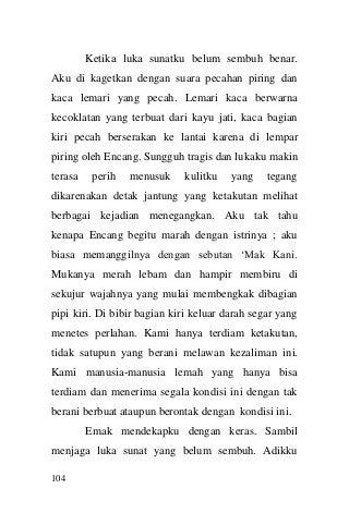 104 
Ketika luka sunatku belum sembuh benar. Aku di kagetkan dengan suara pecahan piring dan kaca lemari yang pecah. Lemari kaca berwarna kecoklatan yang terbuat dari kayu jati, kaca bagian kiri pecah berserakan ke lantai karena di lempar piring oleh Encang. Sungguh tragis dan lukaku makin terasa perih menusuk kulitku yang tegang dikarenakan detak jantung yang ketakutan melihat berbagai kejadian menegangkan. Aku tak tahu kenapa Encang begitu marah dengan istrinya ; aku biasa memanggilnya dengan sebutan „Mak Kani. Mukanya merah lebam dan hampir membiru di sekujur wajahnya yang mulai membengkak dibagian pipi kiri. Di bibir bagian kiri keluar darah segar yang menetes perlahan. Kami hanya terdiam ketakutan, tidak satupun yang berani melawan kezaliman ini. Kami manusia-manusia lemah yang hanya bisa terdiam dan menerima segala kondisi ini dengan tak berani berbuat ataupun berontak dengan kondisi ini. 
Emak mendekapku dengan keras. Sambil menjaga luka sunat yang belum sembuh. Adikku  