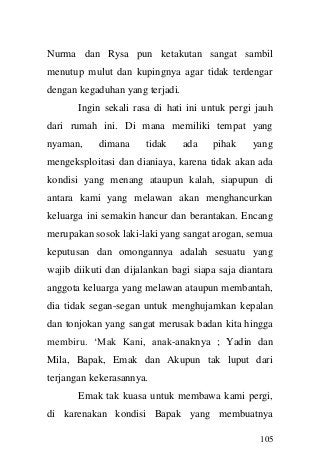 105 
Nurma dan Rysa pun ketakutan sangat sambil menutup mulut dan kupingnya agar tidak terdengar dengan kegaduhan yang terjadi. 
Ingin sekali rasa di hati ini untuk pergi jauh dari rumah ini. Di mana memiliki tempat yang nyaman, dimana tidak ada pihak yang mengeksploitasi dan dianiaya, karena tidak akan ada kondisi yang menang ataupun kalah, siapupun di antara kami yang melawan akan menghancurkan keluarga ini semakin hancur dan berantakan. Encang merupakan sosok laki-laki yang sangat arogan, semua keputusan dan omongannya adalah sesuatu yang wajib diikuti dan dijalankan bagi siapa saja diantara anggota keluarga yang melawan ataupun membantah, dia tidak segan-segan untuk menghujamkan kepalan dan tonjokan yang sangat merusak badan kita hingga membiru. „Mak Kani, anak-anaknya ; Yadin dan Mila, Bapak, Emak dan Akupun tak luput dari terjangan kekerasannya. 
Emak tak kuasa untuk membawa kami pergi, di karenakan kondisi Bapak yang membuatnya  
