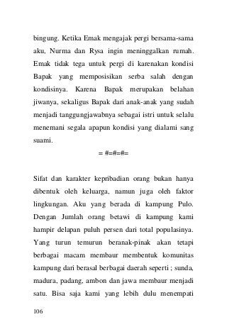 106 
bingung. Ketika Emak mengajak pergi bersama-sama aku, Nurma dan Rysa ingin meninggalkan rumah. Emak tidak tega untuk pergi di karenakan kondisi Bapak yang memposisikan serba salah dengan kondisinya. Karena Bapak merupakan belahan jiwanya, sekaligus Bapak dari anak-anak yang sudah menjadi tanggungjawabnya sebagai istri untuk selalu menemani segala apapun kondisi yang dialami sang suami. 
= #=#=#= 
Sifat dan karakter kepribadian orang bukan hanya dibentuk oleh keluarga, namun juga oleh faktor lingkungan. Aku yang berada di kampung Pulo. Dengan Jumlah orang betawi di kampung kami hampir delapan puluh persen dari total populasinya. Yang turun temurun beranak-pinak akan tetapi berbagai macam membaur membentuk komunitas kampung dari berasal berbagai daerah seperti ; sunda, madura, padang, ambon dan jawa membaur menjadi satu. Bisa saja kami yang lebih dulu menempati  