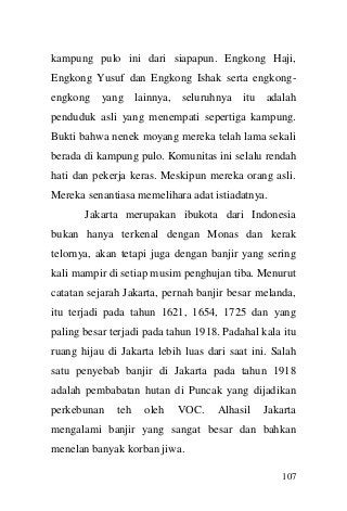 107 
kampung pulo ini dari siapapun. Engkong Haji, Engkong Yusuf dan Engkong Ishak serta engkong- engkong yang lainnya, seluruhnya itu adalah penduduk asli yang menempati sepertiga kampung. Bukti bahwa nenek moyang mereka telah lama sekali berada di kampung pulo. Komunitas ini selalu rendah hati dan pekerja keras. Meskipun mereka orang asli. Mereka senantiasa memelihara adat istiadatnya. Jakarta merupakan ibukota dari Indonesia bukan hanya terkenal dengan Monas dan kerak telornya, akan tetapi juga dengan banjir yang sering kali mampir di setiap musim penghujan tiba. Menurut catatan sejarah Jakarta, pernah banjir besar melanda, itu terjadi pada tahun 1621, 1654, 1725 dan yang paling besar terjadi pada tahun 1918. Padahal kala itu ruang hijau di Jakarta lebih luas dari saat ini. Salah satu penyebab banjir di Jakarta pada tahun 1918 adalah pembabatan hutan di Puncak yang dijadikan perkebunan teh oleh VOC. Alhasil Jakarta mengalami banjir yang sangat besar dan bahkan menelan banyak korban jiwa.  