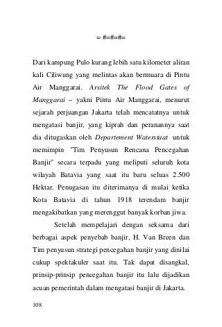 108 
= #=#=#= 
Dari kampung Pulo kurang lebih satu kilometer aliran kali Ciliwung yang melintas akan bermuara di Pintu Air Manggarai. Arsitek The Flood Gates of Manggarai – yakni Pintu Air Manggarai, menurut sejarah perjuangan Jakarta telah mencatatnya untuk mengatasi banjir, yang kiprah dan peranannya saat dia ditugaskan oleh Departement Waterstaat untuk memimpin "Tim Penyusun Rencana Pencegahan Banjir" secara terpadu yang meliputi seluruh kota wilayah Batavia yang saat itu baru seluas 2.500 Hektar. Penugasan itu diterimanya di mulai ketika Kota Batavia di tahun 1918 terendam banjir mengakibatkan yang merenggut banyak korban jiwa. Setelah mempelajari dengan seksama dari berbagai aspek penyebab banjir, H. Van Breen dan Tim penyusun strategi pencegahan banjir yang dinilai cukup spektakuler saat itu. Tak dapat disangkal, prinsip-prinsip pencegahan banjir itu lalu dijadikan acuan pemerintah dalam mengatasi banjir di Jakarta.  