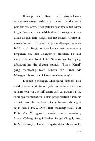 109 
Konsep Van Breen dan kawan-kawan sebenarnya sangat sederhana, namun mereka perlu perhitungan cermat dan pelaksanaannya butuh biaya tinggi. Substansinya adalah dengan mengendalikan aliran air dari hulu sungai dan membatasi volume air masuk ke kota. Karena itu, perlu dibangun saluran kolektor di pinggir selatan kota untuk menampung limpahan air, dan selanjutnya dialirkan ke laut melalui tepian barat kota. Saluran kolektor yang dibangun itu kini dikenal sebagai "Banjir Kanal" yang memotong Kota Jakarta dari Pintu Air Manggarai bermuara di kawasan Muara Angke. Dengan penetapan Manggarai sebagai titik awal, karena saat itu wilayah ini merupakan batas selatan kota yang relatif aman dari gangguan banjir, sehingga memudahkan sistem pengendalian aliran air di saat musim hujan. Banjir Kanal itu mulai dibangun sejak tahun 1922. Dikerjakan bertahap yakni dari Pintu Air Manggarai menuju Barat, memotong Sungai Cideng, Sungai Krukut, Sungai Grogol, terus ke Muara Angke. Untuk mengatur debit aliran air ke  