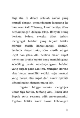 11 
saat kami masih memiliki senyum kebahagiaan dan keindahan dalam hidup yang utuh. 
= #=#=#= 
Gubrakkk!! Jeger!! bunyi pintu di dobrak membangunkan tidurku yang lelap. Emak yang tidur di sampingku di atas ranjang besi berwarna biru juga langsung terbangun dan terduduk, termenung kaget. Sudah tengah malam, tak hanya anak-anak, orang dewasa pun tengah terbuai dalam mimpinya yang indah. Bapak pun masih terjaga dengan ketermenungannya yang tak berujung. 
Dari arah pintu terdengar teriakkan seorang laki-laki memanggil nama Emak. Emak langsung berlari menuju depan pintu yang terdapat seorang laki-laki, tetapi dia segera kembali masuk ke kamar dengan wajah ketakutan dan pucat. 
Emak langsung mendekapku sangat erat, seperti induk kucing betina yang memeluk anaknya karena terancam gangguan dari pengganggu. Dia membawaku setengah berlari ke balik almari.  