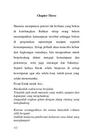 112 
Chapter Three 
Manusia mempunyai potensi tak berbatas yang belum di kembangkan. Bahkan setiap orang belum menampakkan kemampuan tersebut sehingga belum di pergunakan seperempat maupun separuh kemampuannya. Setiap pribadi akan mencoba keluar dari lingkungan rumahnya, lalu mengembara untuk berpetualang dalam menguji kemampuan dan potensinya, serta juga semangat dan bakatnya. Seperti halnya Emak selalu berpesan di setiap kesempatan agar aku selalu kuat, inilah pesan yang selalu menemaniku. 
Pesan Emak untuk Asa ; 
Biarkanlah waktu terus berjalan 
Tetaplah jadi anak manusia yang mulia, apapun dan kapanpun yang menghadang 
Janganlah engkau galau dengan alang rintang yang menghadang 
Karena sesungguhnya itu semua hanyalah cobaan silih berganti 
Jadilah manusia pemberani melawan rasa takut yang menghampiri  