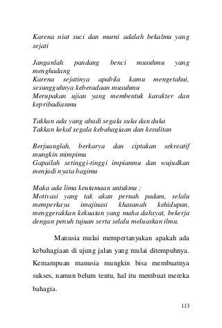 113 
Karena niat suci dan murni adalah bekalmu yang sejati 
Janganlah pandang benci musuhmu yang menghadang 
Karena sejatinya apabila kamu mengetahui, sesungguhnya keberadaan musuhmu 
Merupakan ujian yang membentuk karakter dan kepribadianmu 
Takkan ada yang abadi segala suka dan duka 
Takkan kekal segala kebahagiaan dan kesulitan 
Berjuanglah, berkarya dan ciptakan sekreatif mungkin mimpimu 
Gapailah setinggi-tinggi impianmu dan wujudkan menjadi nyata bagimu 
Maka ada lima keutamaan untukmu ; 
Motivasi yang tak akan pernah padam, selalu memperkaya imajinasi khasanah kehidupan, menggerakkan kekuatan yang maha dahsyat, bekerja dengan penuh tujuan serta selalu meluaskan ilmu. 
Manusia mulai mempertanyakan apakah ada kebahagiaan di ujung jalan yang mulai ditempuhnya. Kemampuan manusia mungkin bisa membuatnya sukses, namun belum tentu, hal itu membuat mereka bahagia.  