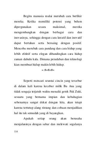 114 
Begitu manusia mulai merubah cara berfikir mereka. Ketika memiliki potensi yang belum dipergunakan secara maksimal, mereka mengembangkan dengan berbagai cara dan inovasinya, sehingga dengan cara kreatif dan inovatif dapat bertahan serta bersaing dengan positif. Mencoba merubah cara pandang dan cara hidup yang lebih efektif serta elegan dibandingkan cara hidup zaman dahulu kala. Dimana peradaban dan teknologi kian membuat hidup makin lebih hidup. 
= #=#=#= 
Seperti mencari seuntai cincin yang tercebur di dalam kali karena kecebur milik Bu Ana yang tidak sengaja terjatuh waktu menaiki getek Pak Zuki, sesuatu yang bernama impian dan kebahagian sebenarnya sangat dekat dengan kita, akan tetapi karena tertutup alang rintang dan cobaan menjadikan hal itu tak semudah yang di bayangkan. 
Apakah setiap orang akan berusaha menjalaninya dengan sabar dan melewati segalanya  