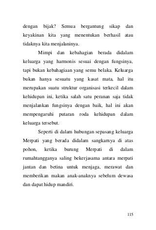 115 
dengan bijak? Semua bergantung sikap dan keyakinan kita yang menentukan berhasil atau tidaknya kita menjalaninya. 
Mimpi dan kebahagian berada didalam keluarga yang harmonis sesuai dengan fungsinya, tapi bukan kebahagiaan yang semu belaka. Keluarga bukan hanya sesuatu yang kasat mata, hal itu merupakan suatu struktur organisasi terkecil dalam kehidupan ini, ketika salah satu peranan saja tidak menjalankan fungsinya dengan baik, hal ini akan mempengaruhi putaran roda kehidupan dalam keluarga tersebut. 
Seperti di dalam hubungan sepasang keluarga Merpati yang berada didalam sangkarnya di atas pohon, ketika burung Merpati di dalam rumahtangganya saling bekerjasama antara merpati jantan dan betina untuk menjaga, merawat dan memberikan makan anak-anaknya sebelum dewasa dan dapat hidup mandiri.  