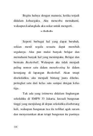116 
Begitu halnya dengan manusia, ketika terjadi didalam keluargaku. Aku mencoba memahami, walaupun kadangkala aku sukar untuk mengerti. 
= #=#=#= 
Seperti berbagai hal yang dapat berubah, sekian menit segala sesuatu dapat merubah segalanya. Aku pun mulai banyak belajar dan memahami banyak hal yang menimpaku. Belajar dan bermain Basketball. Walaupun aku tidak menjadi paling nomor satu dalam menshooting ke dalam keranjang di lapangan Basketball. Akan tetapi disekolahku, aku menjadi bintang juara dikelas, peringkat satu dari kelas satu sampai dengan kelas tiga. 
Tak ada yang istimewa didalam lingkungan sekolahku di SMPN 33 Jakarta, kecuali bangunan tinggi yang menjulang di depan sekolahku diseberang kali, walaupun bangunan tua itu terlihat agak suram dan menyeramkan akan tetapi bangunan itu pastinya  