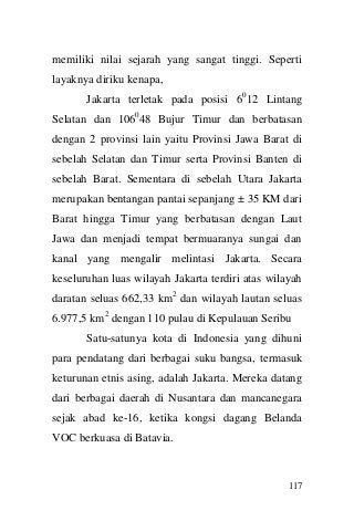 117 
memiliki nilai sejarah yang sangat tinggi. Seperti layaknya diriku kenapa, 
Jakarta terletak pada posisi 6012 Lintang Selatan dan 106048 Bujur Timur dan berbatasan dengan 2 provinsi lain yaitu Provinsi Jawa Barat di sebelah Selatan dan Timur serta Provinsi Banten di sebelah Barat. Sementara di sebelah Utara Jakarta merupakan bentangan pantai sepanjang ± 35 KM dari Barat hingga Timur yang berbatasan dengan Laut Jawa dan menjadi tempat bermuaranya sungai dan kanal yang mengalir melintasi Jakarta. Secara keseluruhan luas wilayah Jakarta terdiri atas wilayah daratan seluas 662,33 km2 dan wilayah lautan seluas 6.977,5 km2 dengan 110 pulau di Kepulauan Seribu 
Satu-satunya kota di Indonesia yang dihuni para pendatang dari berbagai suku bangsa, termasuk keturunan etnis asing, adalah Jakarta. Mereka datang dari berbagai daerah di Nusantara dan mancanegara sejak abad ke-16, ketika kongsi dagang Belanda VOC berkuasa di Batavia.  