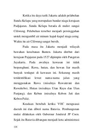 118 
Ketika itu daya tarik Jakarta adalah pelabuhan Sunda Kelapa yang merupakan bandar niaga kerajaan Padjajaran. Sunda Kelapa berada di mulut sungai Ciliwung. Pelabuhan tersebut menjadi persinggahan untuk mengambil air minum kapal-kapal niaga asing. Waktu itu air Ciliwung sangat bersih. 
Pada masa itu Jakarta menjadi wilayah bawahan kesultanan Banten. Jakarta direbut dari kerajaan Pajajaran pada 1527 dipimpin oleh Pangeran Jayakarta. Pada awalnya kawasan ini tidak berpenghuni. Rawa, hutan, dan hewan liar masih banyak terdapat di kawasan ini. Sekarang masih teridentifikasi lewat nama-nama jalan yang menggunakan Rawa (misalnya Rawaterate dan Rawakebo), Hutan (misalnya Utan Kayu dan Utan Panjang), dan Kebun (misalnya Kebon Jati dan Kebon Pala). 
Keadaan berubah ketika VOC menguasai daerah ini dan diberi nama Batavia. Pembangunan mulai dilakukan oleh Gubernur Jenderal JP Coen. Sejak itu Batavia dibangun menjadi kota administrasi  