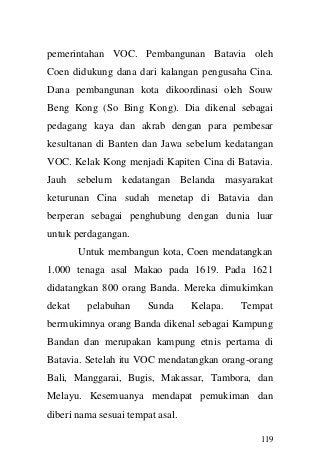 119 
pemerintahan VOC. Pembangunan Batavia oleh Coen didukung dana dari kalangan pengusaha Cina. Dana pembangunan kota dikoordinasi oleh Souw Beng Kong (So Bing Kong). Dia dikenal sebagai pedagang kaya dan akrab dengan para pembesar kesultanan di Banten dan Jawa sebelum kedatangan VOC. Kelak Kong menjadi Kapiten Cina di Batavia. Jauh sebelum kedatangan Belanda masyarakat keturunan Cina sudah menetap di Batavia dan berperan sebagai penghubung dengan dunia luar untuk perdagangan. 
Untuk membangun kota, Coen mendatangkan 1.000 tenaga asal Makao pada 1619. Pada 1621 didatangkan 800 orang Banda. Mereka dimukimkan dekat pelabuhan Sunda Kelapa. Tempat bermukimnya orang Banda dikenal sebagai Kampung Bandan dan merupakan kampung etnis pertama di Batavia. Setelah itu VOC mendatangkan orang-orang Bali, Manggarai, Bugis, Makassar, Tambora, dan Melayu. Kesemuanya mendapat pemukiman dan diberi nama sesuai tempat asal.  