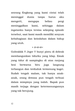 12 
Encang, kakak dari Bapakku, tanpa mengucapkan salam ataupun dengan mengetuk pintu, Encang malah menendangnya. Pintu yang terbuat dari kayu dari beberapa lembar potongan tripleks dan kayu kaso di rekatkan dengan paku ukuran 20 milimeter. Rusak dan ambruk daun engsel yang menyatukannya. Tanpa melepas sandal, Encang bergegas mengejar Bapak yang berlari menghindar, di selingi teriakan Enyak. Seperti pasukan khusus anti teror yang ingin menyergap teroris. Dan hal seperti ini sering terjadi. Entah mengapa, aku tak mengerti mengapa Bapak menjadi sasaran Encang. Aku tak pernah habis berfikir. 
Encang menarik paksa Bapak dari lamunannya yang penuh dengan kekosongan, Aku hanya bisa ketakutan di balik almari dalam dekapan Emak. Bapak sudah terpojok di sudut ruangan, kemudian menarik bungkusan dari plastik yang berwarna hitam, isinya ternyata seekor pecel lele goreng yang baru saja di goreng. Encang kemudian menjejalkan begitu saja ke mulut bapak.  