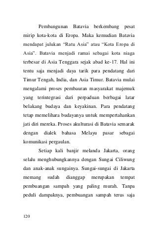120 
Pembangunan Batavia berkembang pesat mirip kota-kota di Eropa. Maka kemudian Batavia mendapat julukan “Ratu Asia” atau “Kota Eropa di Asia”. Batavia menjadi ramai sebagai kota niaga terbesar di Asia Tenggara sejak abad ke-17. Hal ini tentu saja menjadi daya tarik para pendatang dari Timur Tengah, India, dan Asia Timur. Batavia mulai mengalami proses pembauran masyarakat majemuk yang terintegrasi dari perpaduan berbagai latar belakang budaya dan keyakinan. Para pendatang tetap memelihara budayanya untuk mempertahankan jati diri mereka. Proses akulturasi di Batavia semarak dengan dialek bahasa Melayu pasar sebagai komunikasi pergaulan. 
Setiap kali banjir melanda Jakarta, orang selalu menghubungkannya dengan Sungai Ciliwung dan anak-anak sungainya. Sungai-sungai di Jakarta memang sudah dianggap merupakan tempat pembuangan sampah yang paling murah. Tanpa peduli dampaknya, pembuangan sampah terus saja  