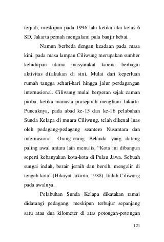 121 
terjadi, meskipun pada 1996 lalu ketika aku kelas 6 SD, Jakarta pernah mengalami pula banjir hebat. 
Namun berbeda dengan keadaan pada masa kini, pada masa lampau Ciliwung merupakan sumber kehidupan utama masyarakat karena berbagai aktivitas dilakukan di sini. Mulai dari keperluan rumah tangga sehari-hari hingga jalur perdagangan internasional. Ciliwung mulai berperan sejak zaman purba, ketika manusia prasejarah menghuni Jakarta. Puncaknya, pada abad ke-15 dan ke-16 pelabuhan Sunda Kelapa di muara Ciliwung, telah dikenal luas oleh pedagang-pedagang seantero Nusantara dan internasional. Orang-orang Belanda yang datang paling awal antara lain menulis, “Kota ini dibangun seperti kebanyakan kota-kota di Pulau Jawa. Sebuah sungai indah, berair jernih dan bersih, mengalir di tengah kota” (Hikayat Jakarta, 1988). Itulah Ciliwung pada awalnya. 
Pelabuhan Sunda Kelapa dikatakan ramai didatangi pedagang, meskipun terbujur sepanjang satu atau dua kilometer di atas potongan-potongan  