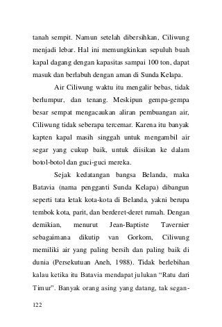 122 
tanah sempit. Namun setelah dibersihkan, Ciliwung menjadi lebar. Hal ini memungkinkan sepuluh buah kapal dagang dengan kapasitas sampai 100 ton, dapat masuk dan berlabuh dengan aman di Sunda Kelapa. 
Air Ciliwung waktu itu mengalir bebas, tidak berlumpur, dan tenang. Meskipun gempa-gempa besar sempat mengacaukan aliran pembuangan air, Ciliwung tidak seberapa tercemar. Karena itu banyak kapten kapal masih singgah untuk mengambil air segar yang cukup baik, untuk diisikan ke dalam botol-botol dan guci-guci mereka. 
Sejak kedatangan bangsa Belanda, maka Batavia (nama pengganti Sunda Kelapa) dibangun seperti tata letak kota-kota di Belanda, yakni berupa tembok kota, parit, dan berderet-deret rumah. Dengan demikian, menurut Jean-Baptiste Tavernier sebagaimana dikutip van Gorkom, Ciliwung memiliki air yang paling bersih dan paling baik di dunia (Persekutuan Aneh, 1988). Tidak berlebihan kalau ketika itu Batavia mendapat julukan “Ratu dari Timur”. Banyak orang asing yang datang, tak segan-  