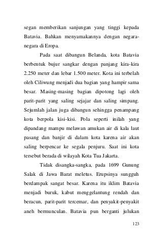 123 
segan memberikan sanjungan yang tinggi kepada Batavia. Bahkan menyamakannya dengan negara- negara di Eropa. 
Pada saat dibangun Belanda, kota Batavia berbentuk bujur sangkar dengan panjang kira-kira 2.250 meter dan lebar 1.500 meter. Kota ini terbelah oleh Ciliwung menjadi dua bagian yang hampir sama besar. Masing-masing bagian dipotong lagi oleh parit-parit yang saling sejajar dan saling simpang. Sejumlah jalan juga dibangun sehingga penampang kota berpola kisi-kisi. Pola seperti inilah yang dipandang mampu melawan amukan air di kala laut pasang dan banjir di dalam kota karena air akan saling berpencar ke segala penjuru. Saat ini kota tersebut berada di wilayah Kota Tua Jakarta. 
Tidak disangka-sangka, pada 1699 Gunung Salak di Jawa Barat meletus. Erupsinya sungguh berdampak sangat besar. Karena itu iklim Batavia menjadi buruk, kabut menggelantung rendah dan beracun, parit-parit tercemar, dan penyakit-penyakit aneh bermunculan. Batavia pun berganti julukan  