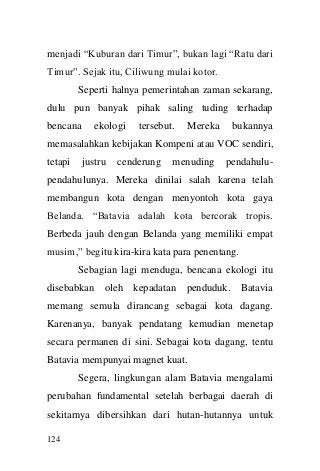 124 
menjadi “Kuburan dari Timur”, bukan lagi “Ratu dari Timur”. Sejak itu, Ciliwung mulai kotor. 
Seperti halnya pemerintahan zaman sekarang, dulu pun banyak pihak saling tuding terhadap bencana ekologi tersebut. Mereka bukannya memasalahkan kebijakan Kompeni atau VOC sendiri, tetapi justru cenderung menuding pendahulu- pendahulunya. Mereka dinilai salah karena telah membangun kota dengan menyontoh kota gaya Belanda. “Batavia adalah kota bercorak tropis. Berbeda jauh dengan Belanda yang memiliki empat musim,” begitu kira-kira kata para penentang. 
Sebagian lagi menduga, bencana ekologi itu disebabkan oleh kepadatan penduduk. Batavia memang semula dirancang sebagai kota dagang. Karenanya, banyak pendatang kemudian menetap secara permanen di sini. Sebagai kota dagang, tentu Batavia mempunyai magnet kuat. 
Segera, lingkungan alam Batavia mengalami perubahan fundamental setelah berbagai daerah di sekitarnya dibersihkan dari hutan-hutannya untuk  