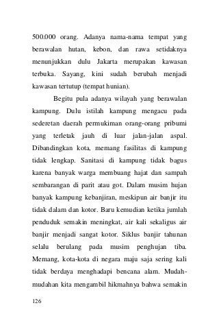 126 
500.000 orang. Adanya nama-nama tempat yang berawalan hutan, kebon, dan rawa setidaknya menunjukkan dulu Jakarta merupakan kawasan terbuka. Sayang, kini sudah berubah menjadi kawasan tertutup (tempat hunian). 
Begitu pula adanya wilayah yang berawalan kampung. Dulu istilah kampung mengacu pada sederetan daerah permukiman orang-orang pribumi yang terletak jauh di luar jalan-jalan aspal. Dibandingkan kota, memang fasilitas di kampung tidak lengkap. Sanitasi di kampung tidak bagus karena banyak warga membuang hajat dan sampah sembarangan di parit atau got. Dalam musim hujan banyak kampung kebanjiran, meskipun air banjir itu tidak dalam dan kotor. Baru kemudian ketika jumlah penduduk semakin meningkat, air kali sekaligus air banjir menjadi sangat kotor. Siklus banjir tahunan selalu berulang pada musim penghujan tiba. Memang, kota-kota di negara maju saja sering kali tidak berdaya menghadapi bencana alam. Mudah- mudahan kita mengambil hikmahnya bahwa semakin  
