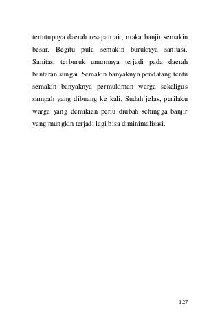 127 
tertutupnya daerah resapan air, maka banjir semakin besar. Begitu pula semakin buruknya sanitasi. Sanitasi terburuk umumnya terjadi pada daerah bantaran sungai. Semakin banyaknya pendatang tentu semakin banyaknya permukiman warga sekaligus sampah yang dibuang ke kali. Sudah jelas, perilaku warga yang demikian perlu diubah sehingga banjir yang mungkin terjadi lagi bisa diminimalisasi. 
 