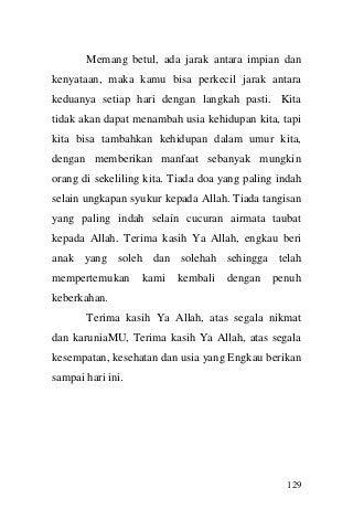 129 
Memang betul, ada jarak antara impian dan kenyataan, maka kamu bisa perkecil jarak antara keduanya setiap hari dengan langkah pasti. Kita tidak akan dapat menambah usia kehidupan kita, tapi kita bisa tambahkan kehidupan dalam umur kita, dengan memberikan manfaat sebanyak mungkin orang di sekeliling kita. Tiada doa yang paling indah selain ungkapan syukur kepada Allah. Tiada tangisan yang paling indah selain cucuran airmata taubat kepada Allah. Terima kasih Ya Allah, engkau beri anak yang soleh dan solehah sehingga telah mempertemukan kami kembali dengan penuh keberkahan. Terima kasih Ya Allah, atas segala nikmat dan karuniaMU, Terima kasih Ya Allah, atas segala kesempatan, kesehatan dan usia yang Engkau berikan sampai hari ini. 
 