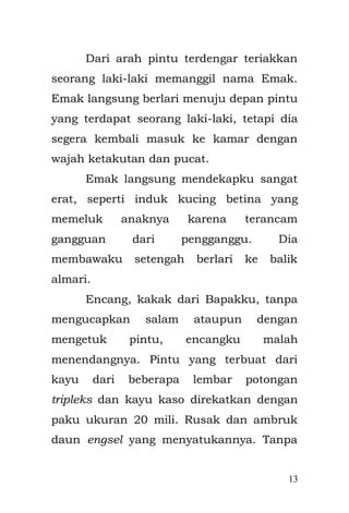 13 
Rupanya Encang ingin memberi oleh-oleh seekor pecel lele untuk adiknya yaitu Bapakku. Seumur hidupku itulah yang pertama, aku melihat Bapak di perlakukan seperti itu, di suapi dengan paksa oleh Encang untuk makan. Encang pemabuk berat. Di bawah pengaruh alkohol dia selalu mengamuk tak beraturan, tak peduli dengan keadaan sekitarnya, siapapun bisa terkena bolgem mentah darinya. 
Pintu rumah kami yang rusak di perbaiki oleh Emak beberapa hari kemudian. Dari pintu yang utuh dan rapih kini di bagian kanan tertutup bahan tripleks yang berbeda dari yang aslinya, seperti membentuk tambalan pintu layaknya ban bocor yang di tambal, sehingga pintu rumah kami tampak aneh. 
Aku sering sekali menangis. Dan ketika aku menangis lama sekali. Bapak hanya bisa melihat dan tersenyum ketika aku menangis dengan terkadang ikut meneteskan air mata juga. Emak selalu mendekapku dengan penuh kehangatan, Emak melarangku menangis, Emak tak ingin aku menjadi  