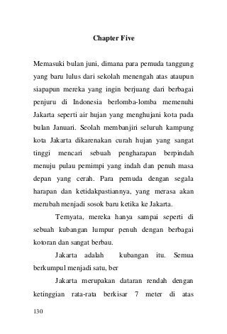 130 
Chapter Five 
Memasuki bulan juni, dimana para pemuda tanggung yang baru lulus dari sekolah menengah atas ataupun siapapun mereka yang ingin berjuang dari berbagai penjuru di Indonesia berlomba-lomba memenuhi Jakarta seperti air hujan yang menghujani kota pada bulan Januari. Seolah membanjiri seluruh kampung kota Jakarta dikarenakan curah hujan yang sangat tinggi mencari sebuah pengharapan berpindah menuju pulau pemimpi yang indah dan penuh masa depan yang cerah. Para pemuda dengan segala harapan dan ketidakpastiannya, yang merasa akan merubah menjadi sosok baru ketika ke Jakarta. 
Ternyata, mereka hanya sampai seperti di sebuah kubangan lumpur penuh dengan berbagai kotoran dan sangat berbau. 
Jakarta adalah kubangan itu. Semua berkumpul menjadi satu, ber 
Jakarta merupakan dataran rendah dengan ketinggian rata-rata berkisar 7 meter di atas  