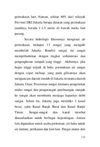 131 
permukaan laut. Namun, sekitar 40% dari wilayah Provinsi DKI Jakarta berupa dataran yang permukaan tanahnya berada 1-1,5 meter di bawah muka laut pasang. 
Secara hidrologis khususnya mengenai air permukaan, terdapat 13 sungai yang mengalir membelah Jakarta. Kondisi sungai ini sangat memprihatinkan dengan tingkat sedimentasi dan pengangkutan sampah yang tinggi. Akibatnya, jika hujan tinggi terjadi di hulu, permukaan air sungai dengan cepat meluap, yang pada gilirannya akan mengancam daerah rendah di Jakarta terutama daerah Jakarta Utara. Perawatan sungai terutama pengerukan mulut sungai dan pengurangan pembuangan sampah ke sungai akan membantu menjaga kapasitas debit sungai. Selain itu, Jakarta juga memiliki 2 kanal besar, yaitu Kanal Banjir Barat dan Kanal Banjir Timur. Sungai-sungai dan kanal tersebut dimanfaatkan untuk berbagai kepentingan. Antara lain digunakan untuk usaha perkotaan, air baku untuk air minum, perikanan dan lain-lain. Fungsi utama dari  