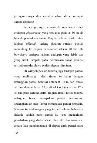 132 
jaringan sungai dan kanal tersebut adalah sebagai sarana drainase. 
Secara geologis, seluruh dataran terdiri dari endapan pleistocene yang terdapat pada ± 50 m di bawah permukaan tanah. Bagian selatan terdiri atas lapisan alluvial, sedang dataran rendah pantai merentang ke bagian pedalaman sekitar 10 km. Di bawahnya terdapat lapisan endapan yang lebih tua yang tidak tampak pada permukaan tanah karena tertimbun seluruhnya oleh endapan alluvium. 
Di wilayah pesisir Jakarta juga terdapat pantai yang melintang dari timur ke barat dengan ketinggian pantai berkisar antara 0 - 5 m dari muka air laut dengan lebar 7 km di sekitar Jakarta dan 17 - 40 km pada dataran delta. Bagian Barat Teluk Jakarta sebagian besar merupakan pantai berlumpur, sedangkan ke arah Timur merupakan pantai berpasir. Namun kecenderungan yang terjadi selama beberapa dekade adalah garis pantai itu juga mengalami perubahan yang diakibatkan oleh aktifitas manusia, antara lain pembangunan di depan garis pantai atau  