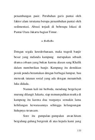 133 
penambangan pasir. Perubahan garis pantai oleh faktor alam terutama berupa penambahan pantai oleh sedimentasi. Abrasi terjadi di beberapa lokasi di Pantai Utara Jakarta bagian Timur. 
= #=#=#= 
Dengan segala kesederhanaan, maka tragedi banjir besar yang melanda kampung merupakan sebuah drama cobaan yang bukan karena alasan sang Khalik dalam memberikan banjir. Kampung itu demikian porak ponda berantakan dengan berbagai lumpur, bau merusak tatanan sosial yang ada dengan menambah luka didada. 
Namun kali ini berbeda, mendung bergelayut murung dilangit Jakarta, siap menumpahkan murka di kampung itu karena dua warganya semakin lama kehilangan kewarasannya sehingga kelangsungan hidupnya terancam. 
Sore itu gumpalan–gumpalan awan hitam bergulung-gulung bergerak di atas kepala kami yang  