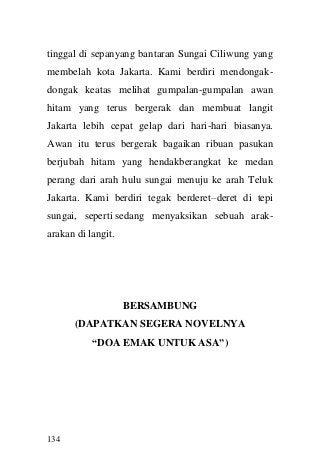 134 
tinggal di sepanyang bantaran Sungai Ciliwung yang membelah kota Jakarta. Kami berdiri mendongak- dongak keatas melihat gumpalan-gumpalan awan hitam yang terus bergerak dan membuat langit Jakarta lebih cepat gelap dari hari-hari biasanya. Awan itu terus bergerak bagaikan ribuan pasukan berjubah hitam yang hendakberangkat ke medan perang dari arah hulu sungai menuju ke arah Teluk Jakarta. Kami berdiri tegak berderet–deret di tepi sungai, seperti sedang menyaksikan sebuah arak- arakan di langit. 
BERSAMBUNG 
(DAPATKAN SEGERA NOVELNYA 
“DOA EMAK UNTUK ASA”) 
 