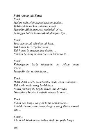 136 
Puisi Asa untuk Emak 
Emak… 
Malam tadi telah kupanjangkan doaku… 
Telah kukhusukkan untukmu Emak… 
Mungkin Allah memberi mahabah-Nya.. 
Sehingga hatiku terasa akrab dengan-Nya… 
Emak… 
Saat semua tak ada dan tak bisa… 
Tak harus kucari pelukanmu… 
Tak harus ku tunggu doa-doamu… 
Bahkan bentangan bumi serasa tak berarti… 
Emak… 
Kehangatan kasih sayangmu itu selalu nyata terasa… 
Mengalir dan terasa deras… 
Emak… 
Detik-detik waktu membuatku rindu akan rahimmu… 
Tak perlu nada yang berlebihan 
Irama jantung itu begitu indah dan dirindui 
Dipelukmu ku bisa kembali merasakannya… 
Emak... 
Bulan dan langit yang ku tatap tadi malam… 
Adalah bulan yang sama dengan yang diatas rumah kita… 
Emak... 
Aku telah biaskan kasih dan rindu ini pada langit  