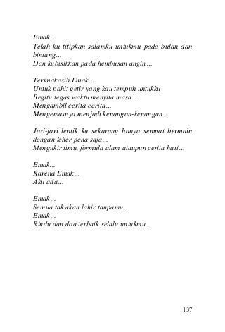 137 
Emak... 
Telah ku titipkan salamku untukmu pada bulan dan bintang… 
Dan kubisikkan pada hembusan angin… 
Terimakasih Emak… 
Untuk pahit getir yang kau tempuh untukku 
Begitu tegas waktu menyita masa… 
Mengambil cerita-cerita… 
Mengemasnya menjadi kenangan-kenangan… 
Jari-jari lentik ku sekarang hanya sempat bermain dengan leher pena saja… 
Mengukir ilmu, formula alam ataupun cerita hati… 
Emak... 
Karena Emak… 
Aku ada… 
Emak… 
Semua tak akan lahir tanpamu… 
Emak… 
Rindu dan doa terbaik selalu untukmu… 
 
