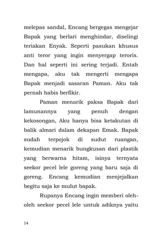 14 
anak yang cengeng, walaupun aku masih berumur tiga tahun. 
Pada suatu pagi, saat Aku bermain di depan televisi, memainkan puzzle bongkar pasang yang terbuat dari kertas karton bergambar ondel-ondel, Bapak duduk di kursi tak jauh dariku dengan masih dalam lamunannya yang kosong, tak memiliki makna apa-apa akan tetapi menyiratkan beban pikirannya yang sangat dalam, dia terkadang meledek aku yang kebingungan tak dapat menyusun puzzle itu. Sesaat aku menangis kaget, karena aku menjatuhkan secangkir teh manis yang ada di meja, praang!! Suara cangkir yang jatuh ke lantai. Tiba-tiba Encang dari kamar sebelah membentak-bentak dan mengangkat- angkat tubuhku yang mungil, lalu melemparku ke ruang yang berlantai dengan tikar hambal. 
Aku di buatnya melayang, tubuhku yang mungil terlempar masuk lorong rumah dengan tikar hambal. Enyak yang menyaksikan kejadian itu berusaha menangkap tubuhku seperti bocah-bocah menangkap bola pada permainan kasti di lapangan.  