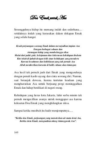 140 
Doa Emak untuk Asa 
Sesungguhnya hidup itu memang indah dan sederhana.... setidaknya itulah yang kurasakan dalam dekapan Emak yang selalu hangat. 
Kisah perjuangan seorang Emak dalam mewujudkan impian Asa 
Dengan berbagai cobaan dan 
rintangan hidup yang membelenggu siksa 
Mulai dari pahit getir, kekejaman dan kekerasan kehidupan ibukota 
Kini telah di ijabah dengan titik sinar kehidupan yang menderu 
Karena kesabaran dan keikhlasan yang tak pernah Asa 
Allah memberikan karunia di balik cobaan dan rintangan 
Asa kecil tak pernah jauh dari Emak yang mengasuhnya dengan penuh kasih sayang dan cinta seorang diri. Namun, saat beranjak dewasa, karena tuntutan keadaan yang mengharuskan Asa untuk berjuang pergi meninggalkan Emak dan hidup berdikari di negeri orang. 
Kehidupan yang keras kota Jakarta, lahir serba minim tak pernah mengecilkan asanya untuk menggapai asa karena kekuatan Doa Emak yang menghilangkan siksa. 
Sampai ketika musibah itu hadir menjemputnya..... 
“Ketika doa Emak, perjuangan yang meneteskan air mata demi Asa, 
Ketika cinta Emak, menguatkan alang rintang pada Asa”. 
