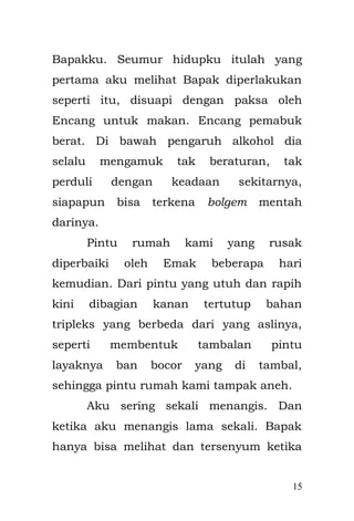 15 
Emak menceritakan kejadian ini kepadaku di kemudian hari. Mungkin saat itu aku mengalami seperti apa yang di rasakan oleh penerjun parasut yang melompat dari pesawat. Mereka tak akan pernah ingat apapun, apabila suatu ketika parasut yang di terbangkan tidak berfungsi dengan baik, mereka akan terhempas jatuh ke bawah, sehingga menghancurkan mereka tak berkeping. Seandainya saja Enyak gagal menangkapku, mungkin aku akan jatuh dengan terlebih dahulu kepala yang membentur lantai, dan aku akan mengalami depresi yang mendalam. 
Aku juga mempunyai masalah dalam tubuhku. Saat aku mengalami gangguan dalam usus di pencernaanku, Emak membawaku ke Dokter Puskesmas dekat rumah. Di Puskesmas tersebut ada seorang dokter perempuan berkerudung, dan Emak berkali-kali mengatakan bahwa “Dokter itu udah cantik, betul-betul dokter yang bagus, Emak tak tahu kalau dia tak ada, kamu pasti sudah mati”. Setiap kali aku ke sana, dokter itu pasti menyuntik pantatku  