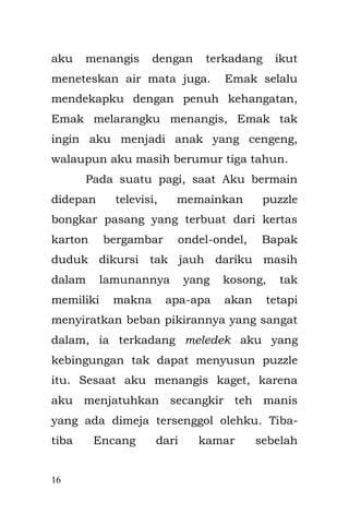 16 
dengan sabar. Walaupun begitu, kalaupun selalu di hibur agar aku tidak menangis. Demi menyenangkan mereka, aku menahan dalam hati, tidak menangis dan berpura-pura tidak apa-apa. 
Suatu hari, ketika aku mengalami sakit perut yang sangat meradang dan di bawa ke puskesmas, ternyata saat itu adalah hari libur. Akhirnya Emak membawaku ke klinik swasta yang ada di Jatinegara. Sudah menganggap penyakitku sudah biasa, aku pun menjalani beberapa pemeriksaan, dari mulai suhu tubuh dengan termometer, mataku di senter dengan alat penerang dan perutku di ketuk-ketuk sambil di dengarkan dengan stetoskop, namun aku kemudian menangis dengan sangat kencang dan meraung-raung kesakitan karena dokter itu menyuntikku pada lengan bagian kiri. 
Sakit perutku tak juga kunjung sembuh sehingga keesokan harinya. Emak membawaku kembali ke dokter perempuan berkerudung, yang sudah biasa memeriksaku karena Emak tak tahan melihat penderitaanku yang menyiksa. Bu dokter  