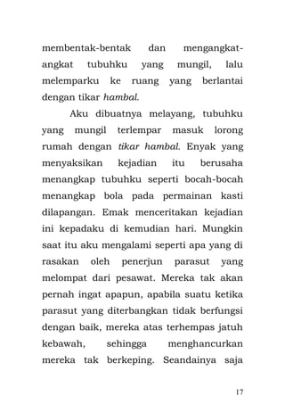 17 
malah menegur Emak, “Kenapa Ibu tidak segera membawa kemari anaknya?” dokter berkerudung itu akhirnya duduk di meja kerjanya setelah memeriksaku, setelah itu dia segera menulis surat rujukan ke Rumah Sakit Umum Daerah di Rawamangun dan mengirimkanku ke sana. 
Ternyata aku menderita usus buntu dan kondisiku sepertinya cukup parah, beberapa dokter ahli penyakit dalam berkumpul dan memasuki ruang operasi. Menggunakan seragam serba hijau, dengan tutup kepala berwawna hijau tak luput juga sarung tangan dan masker berwarna hijau. Meskipun aku tidak mengetahui prosedurnya secara mendetail, pertama-tama di lakukan operasi injection cairan semacam enema listrik yang di masukkan melalui anus oleh dokter yang berkacamata. Bahkan bagi orang dewasa pun, langkah ini cukup berat untuk di jalani seorang pasien dewasa. 
Dengan menggunakan radar yang termonitor dalam layar screen berwarna hitam dengan menunjukkan keberadaan enema listrik dalam perut  