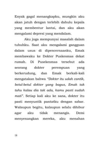 18 
agar dapat di ketahui. Jika sudah sampai di usus dan enema listrik tersebut terhenti, maka harus di lakukan operasi pembedahan di bagian perut untuk mengeluarkan bagian yang bermasalah di dalam usus. 
Sebelum operasi, Emak mendapat penjelasan dari dokter bahwa jika ususku dipotong, tak tertutup kemungkinan aku akan mengalami beberapa kesulitan dalam kehidupan sehari-hari. 
Dari balik kaca jendela di depan pintu operasi, Emak berdoa agar cairan enema listrik itu tak terhenti. 
“Ya Allah pemilik segala zat, hanya ENGKAU yang maha mengetahui, anakku sedang berjuang untuk melawan penyakitnya, tak ada yang mengizinkan sehelai rambut pun tumbuh hitam indah di kepalanya, termasuk penyakit yang tumbuh pada anakku, kalau boleh meminta pindahkan saja penyakitnya ke tubuhku, aku ikhlas dan ridho. Tukar saja usus anak hamba dengan usus hamba Ya Rab”. 
Sedangkan Bapak, sama halnya ketika saat aku di lahirkan, diam dan termenung di dekat jendela  