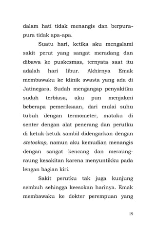 19 
rumah, tak ada banyak hal yang dapat dia perbuat karena pengaruh tekanan mental yang dia hadapi, Aku lahir di sebuah kamar dengan ukuran 2 X 3 m2 dengan bantuan dukun beranak yang bernama Mak Okih. Sebuah proses sangat luar biasa kala itu, proses persalinan dengan perjuangan seorang ibu antara hidup dan mati dalam melahirkan anak manusia. Tidak ada teknologi yang luar biasa ketika itu, tanpa jarum suntik, tanpa peralatan medik yang canggih, maupun tenaga bidan ataupun dokter, hanya beberapa peralatan sederhana seadanya dengan semangat dan keyakinan yang kuat dari seorang dukun beranak yang sudah lama di geluti secara turun temurun dari orangtuanya terdahulu, begitulah sebuah proses persalinanku. Ibuku di dalam hatinya selalu berzikir sambil memanjatkan doa-doa di dalam perjuangannya ; 
"Ya Allah, peliharalah anakku selama di dalam kandunganku dan sembuhkanlah ia. Sesunggguhnya Engkau Maha Penyembuh, tiada sembuhan melainkan penawarMu, sembuh yang  